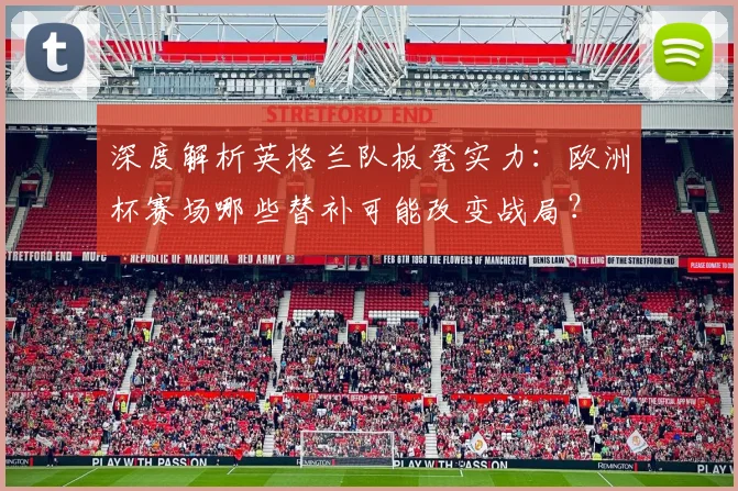 深度解析英格兰队板凳实力:欧洲杯赛场哪些替补可能改变战局?