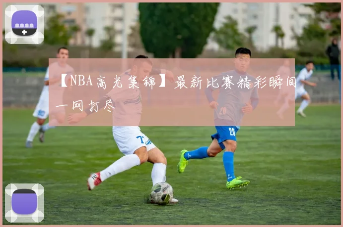 【NBA高光集锦】最新比赛精彩瞬间一网打尽