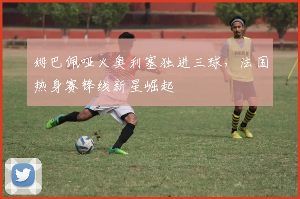 姆巴佩哑火奥利塞独进三球,法国热身赛锋线新星崛起