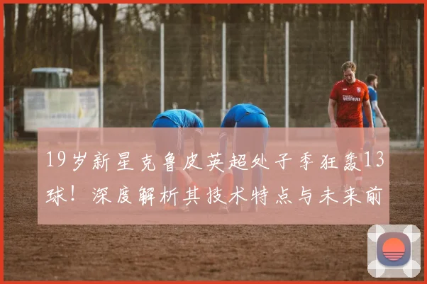 19岁新星克鲁皮英超处子季狂轰13球！深度解析其技术特点与未来前景