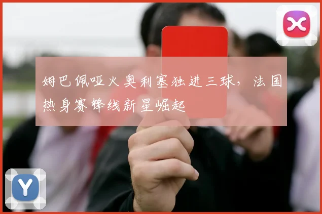 姆巴佩哑火奥利塞独进三球，法国热身赛锋线新星崛起