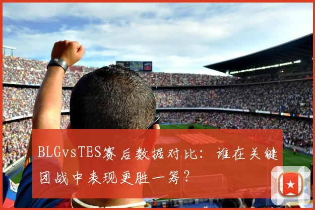 BLGvsTES赛后数据对比:谁在关键团战中表现更胜一筹?