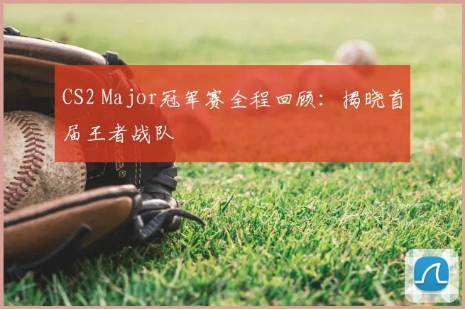 CS2 Major冠军赛全程回顾:揭晓首届王者战队