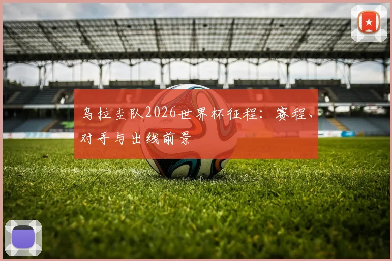 乌拉圭队2026世界杯征程:赛程、对手与出线前景