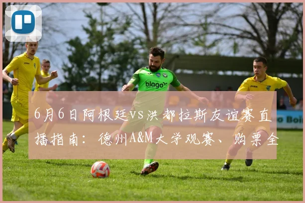 6月6日阿根廷vs洪都拉斯友谊赛直播指南：德州A&M大学观赛、购票全攻略
