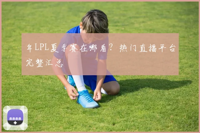 年LPL夏季赛在哪看?热门直播平台完整汇总
