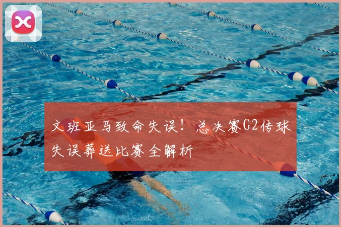 文班亚马致命失误!总决赛G2传球失误葬送比赛全解析